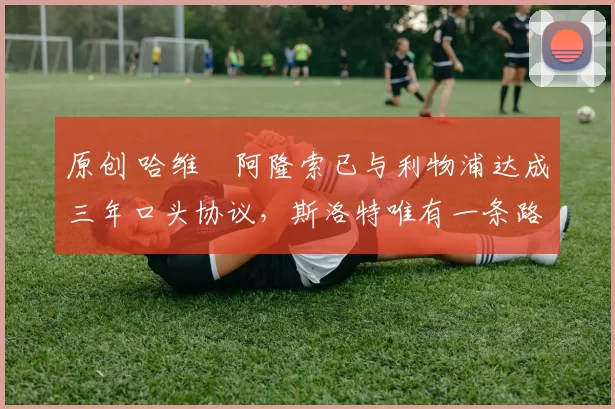 原创 哈维・阿隆索已与利物浦达成三年口头协议,斯洛特唯有一条路可 “翻盘”