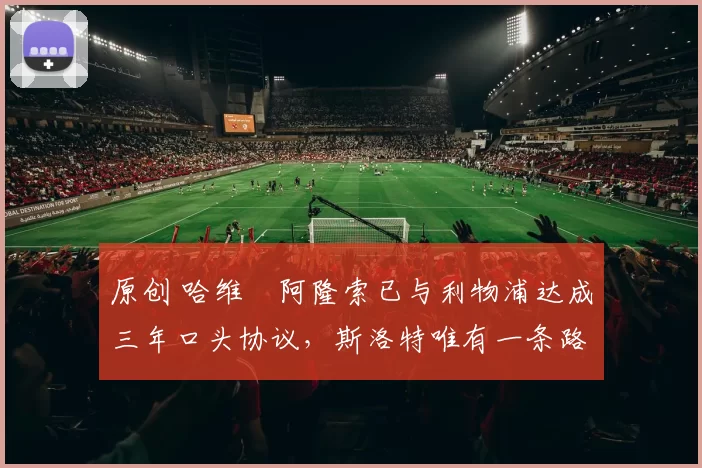 原创 哈维・阿隆索已与利物浦达成三年口头协议，斯洛特唯有一条路可 “翻盘”