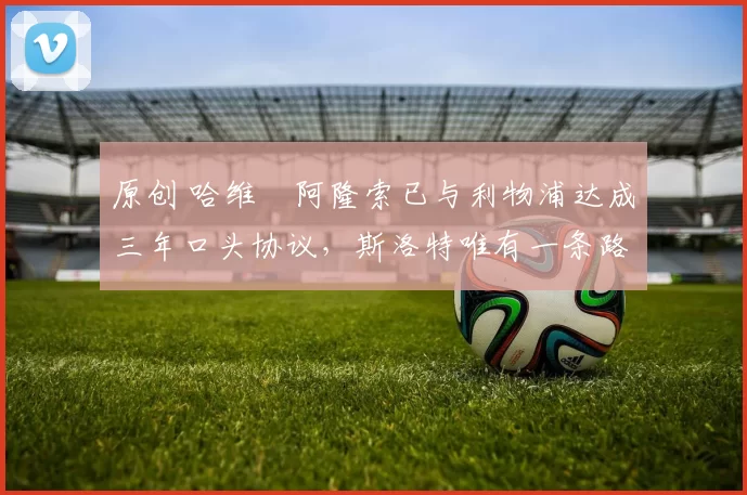 原创 哈维・阿隆索已与利物浦达成三年口头协议，斯洛特唯有一条路可 “翻盘”