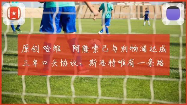 原创 哈维・阿隆索已与利物浦达成三年口头协议，斯洛特唯有一条路可 “翻盘”