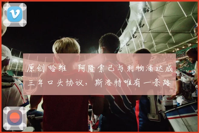 原创 哈维・阿隆索已与利物浦达成三年口头协议，斯洛特唯有一条路可 “翻盘”