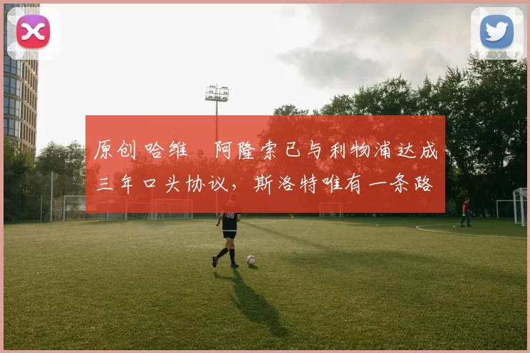 原创 哈维・阿隆索已与利物浦达成三年口头协议，斯洛特唯有一条路可 “翻盘”