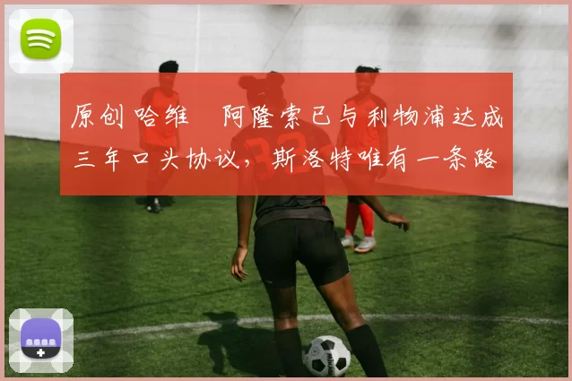 原创 哈维・阿隆索已与利物浦达成三年口头协议，斯洛特唯有一条路可 “翻盘”