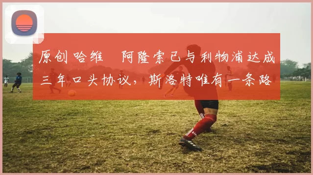 原创 哈维・阿隆索已与利物浦达成三年口头协议，斯洛特唯有一条路可 “翻盘”