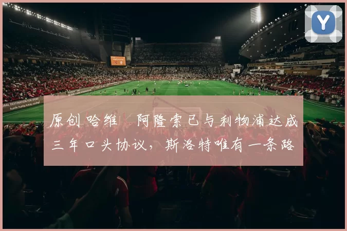 原创 哈维・阿隆索已与利物浦达成三年口头协议，斯洛特唯有一条路可 “翻盘”