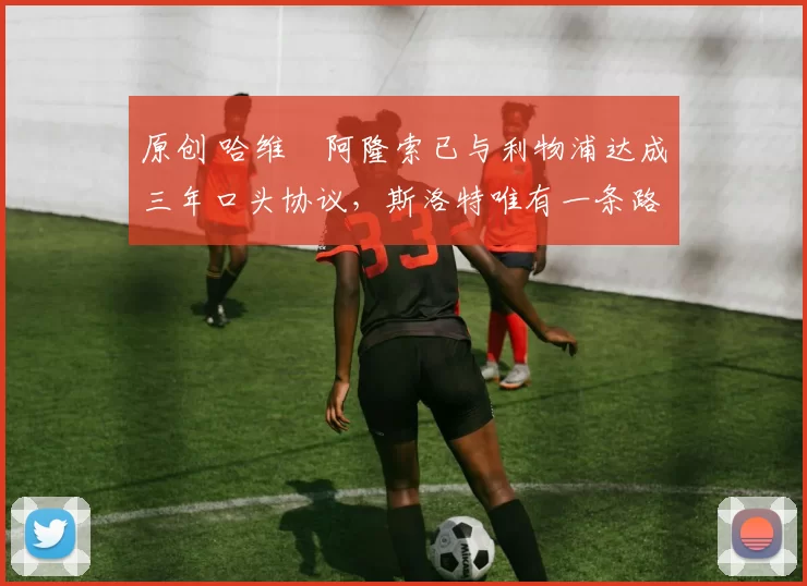 原创 哈维・阿隆索已与利物浦达成三年口头协议，斯洛特唯有一条路可 “翻盘”