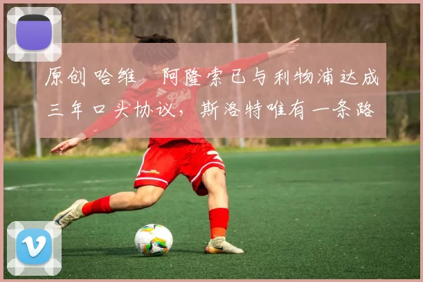 原创 哈维・阿隆索已与利物浦达成三年口头协议，斯洛特唯有一条路可 “翻盘”