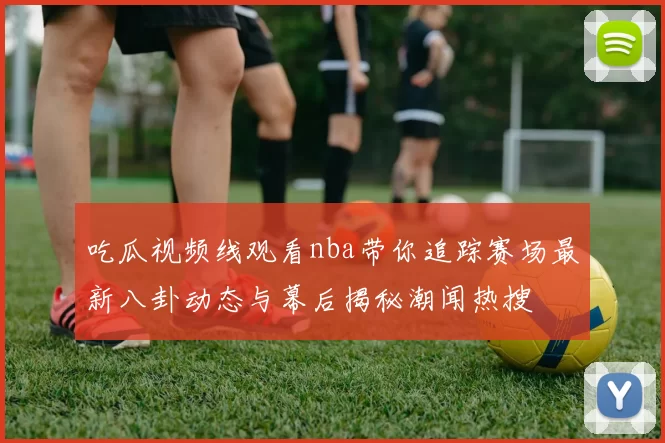 吃瓜视频线观看nba带你追踪赛场最新八卦动态与幕后揭秘潮闻热搜