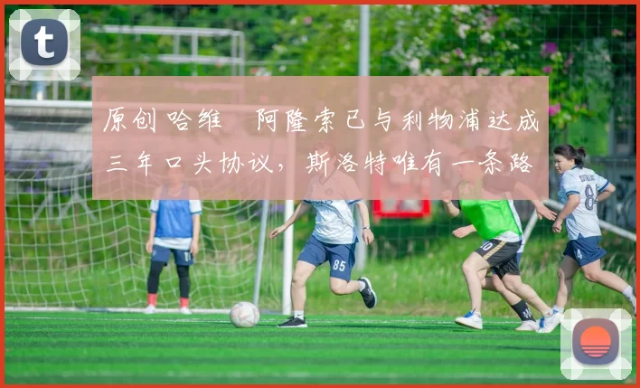 原创 哈维・阿隆索已与利物浦达成三年口头协议，斯洛特唯有一条路可 “翻盘”