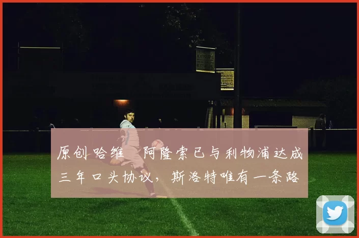 原创 哈维・阿隆索已与利物浦达成三年口头协议，斯洛特唯有一条路可 “翻盘”