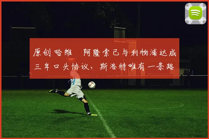 原创 哈维・阿隆索已与利物浦达成三年口头协议，斯洛特唯有一条路可 “翻盘”