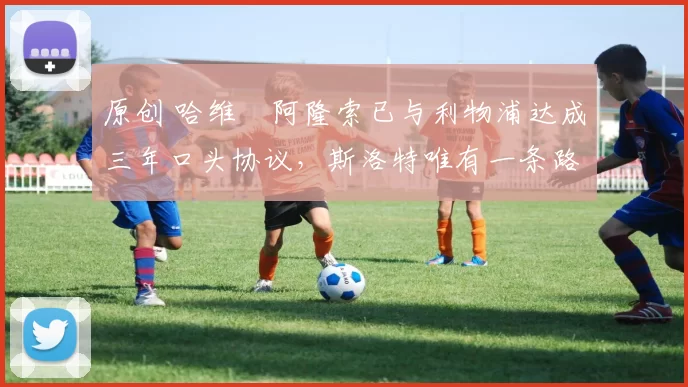 原创 哈维・阿隆索已与利物浦达成三年口头协议，斯洛特唯有一条路可 “翻盘”