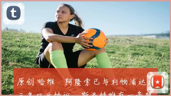 原创 哈维・阿隆索已与利物浦达成三年口头协议，斯洛特唯有一条路可 “翻盘”