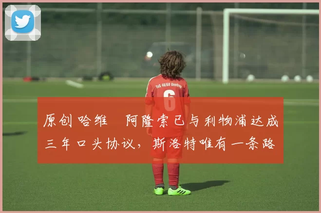 原创 哈维・阿隆索已与利物浦达成三年口头协议,斯洛特唯有一条路可 “翻盘”