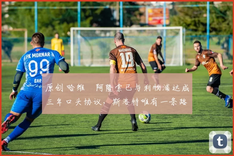 原创 哈维・阿隆索已与利物浦达成三年口头协议,斯洛特唯有一条路可 “翻盘”