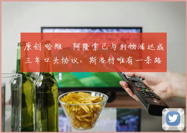 原创 哈维・阿隆索已与利物浦达成三年口头协议，斯洛特唯有一条路可 “翻盘”