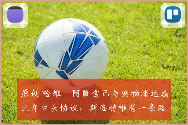 原创 哈维・阿隆索已与利物浦达成三年口头协议，斯洛特唯有一条路可 “翻盘”