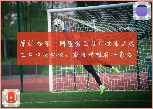 原创 哈维・阿隆索已与利物浦达成三年口头协议，斯洛特唯有一条路可 “翻盘”