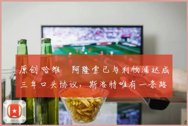 原创 哈维・阿隆索已与利物浦达成三年口头协议，斯洛特唯有一条路可 “翻盘”