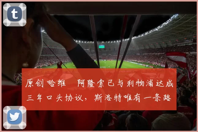 原创 哈维・阿隆索已与利物浦达成三年口头协议，斯洛特唯有一条路可 “翻盘”