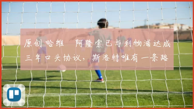 原创 哈维・阿隆索已与利物浦达成三年口头协议，斯洛特唯有一条路可 “翻盘”