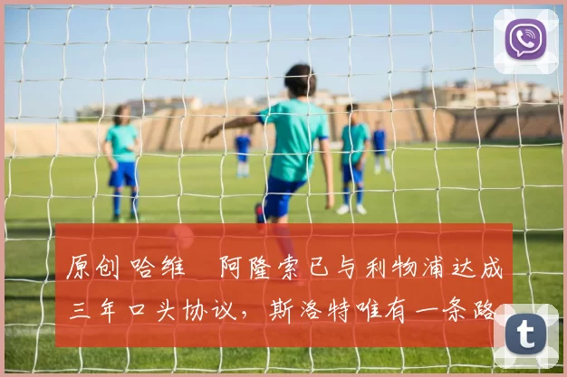 原创 哈维・阿隆索已与利物浦达成三年口头协议，斯洛特唯有一条路可 “翻盘”