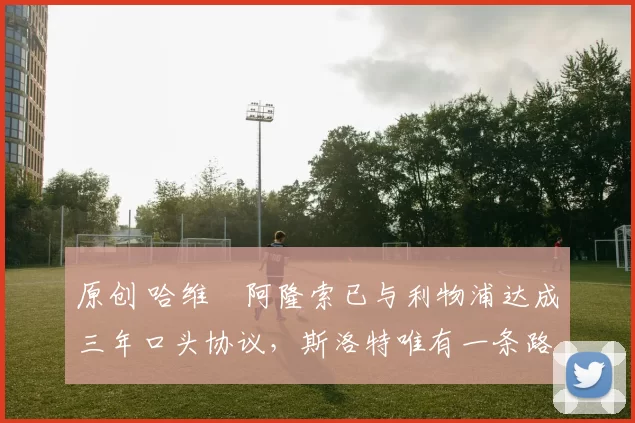 原创 哈维・阿隆索已与利物浦达成三年口头协议，斯洛特唯有一条路可 “翻盘”