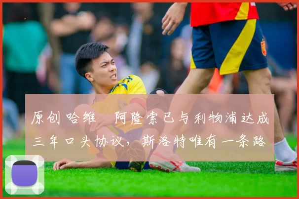 原创 哈维・阿隆索已与利物浦达成三年口头协议，斯洛特唯有一条路可 “翻盘”