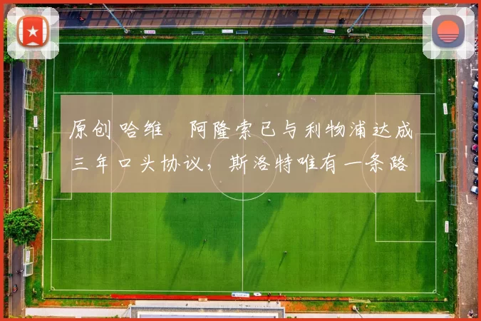 原创 哈维・阿隆索已与利物浦达成三年口头协议，斯洛特唯有一条路可 “翻盘”