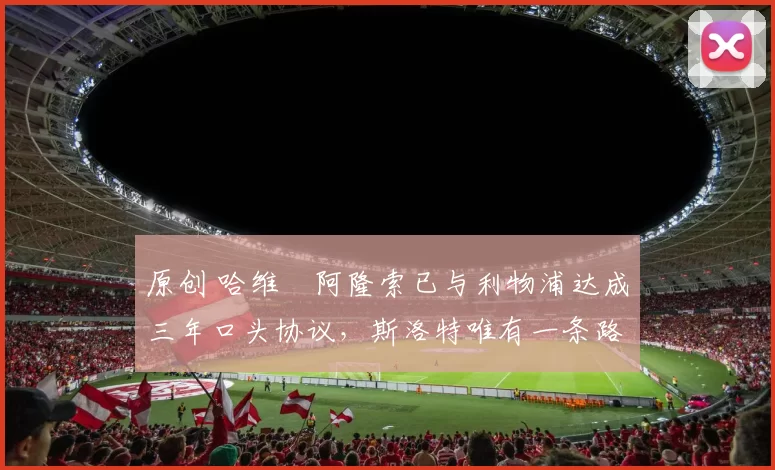 原创 哈维・阿隆索已与利物浦达成三年口头协议，斯洛特唯有一条路可 “翻盘”