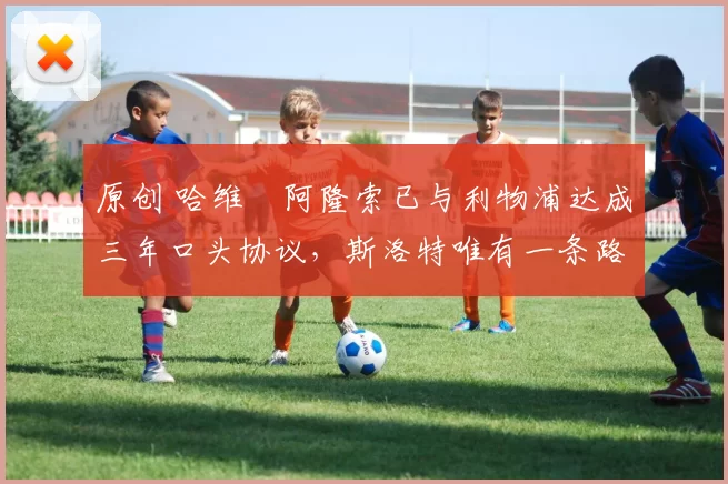 原创 哈维・阿隆索已与利物浦达成三年口头协议，斯洛特唯有一条路可 “翻盘”