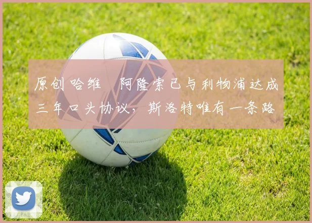 原创 哈维・阿隆索已与利物浦达成三年口头协议，斯洛特唯有一条路可 “翻盘”