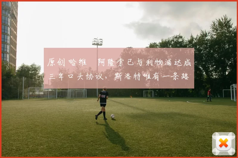 原创 哈维・阿隆索已与利物浦达成三年口头协议，斯洛特唯有一条路可 “翻盘”