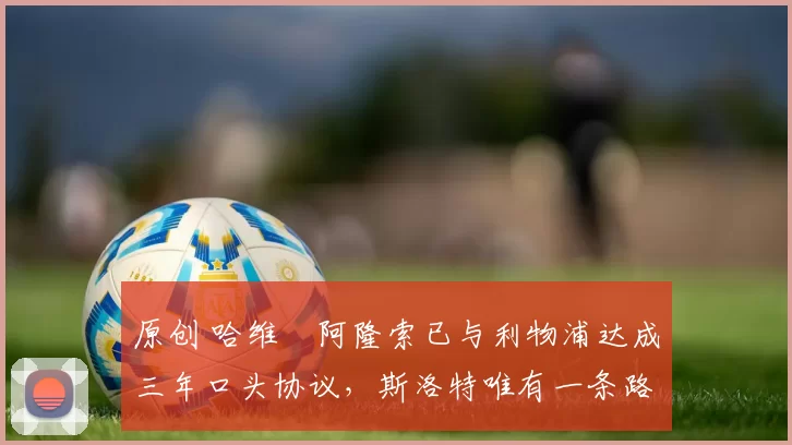 原创 哈维・阿隆索已与利物浦达成三年口头协议，斯洛特唯有一条路可 “翻盘”