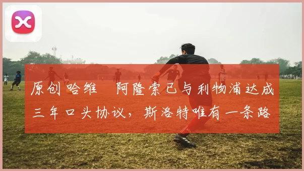 原创 哈维・阿隆索已与利物浦达成三年口头协议，斯洛特唯有一条路可 “翻盘”