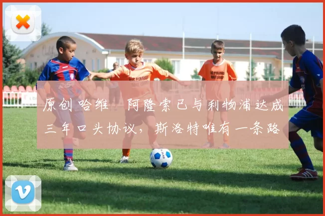 原创 哈维・阿隆索已与利物浦达成三年口头协议，斯洛特唯有一条路可 “翻盘”