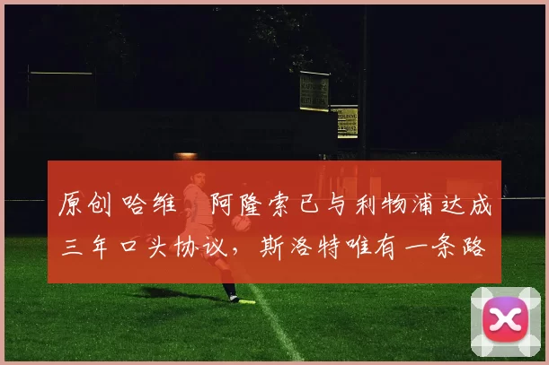 原创 哈维・阿隆索已与利物浦达成三年口头协议，斯洛特唯有一条路可 “翻盘”