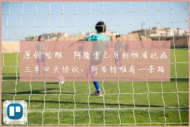 原创 哈维・阿隆索已与利物浦达成三年口头协议，斯洛特唯有一条路可 “翻盘”