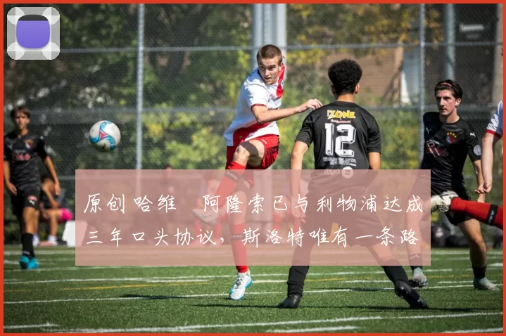 原创 哈维・阿隆索已与利物浦达成三年口头协议，斯洛特唯有一条路可 “翻盘”