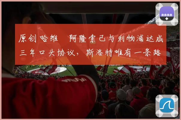 原创 哈维・阿隆索已与利物浦达成三年口头协议，斯洛特唯有一条路可 “翻盘”