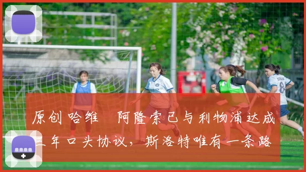 原创 哈维・阿隆索已与利物浦达成三年口头协议，斯洛特唯有一条路可 “翻盘”