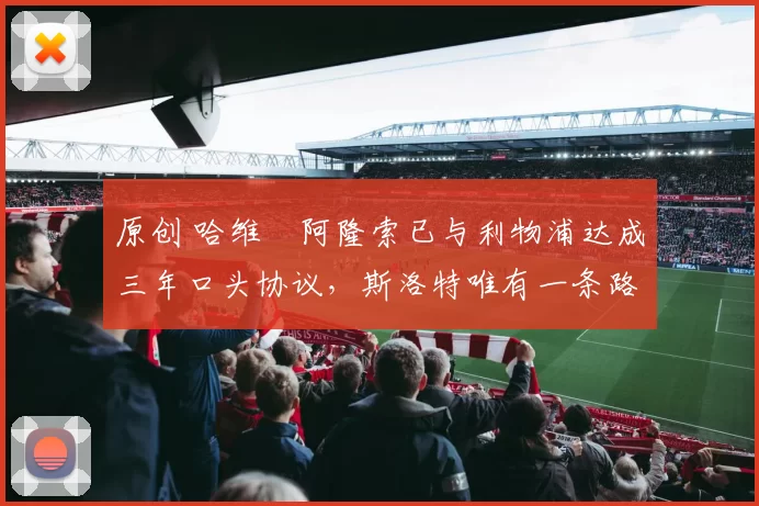 原创 哈维・阿隆索已与利物浦达成三年口头协议，斯洛特唯有一条路可 “翻盘”