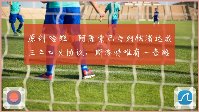 原创 哈维・阿隆索已与利物浦达成三年口头协议，斯洛特唯有一条路可 “翻盘”