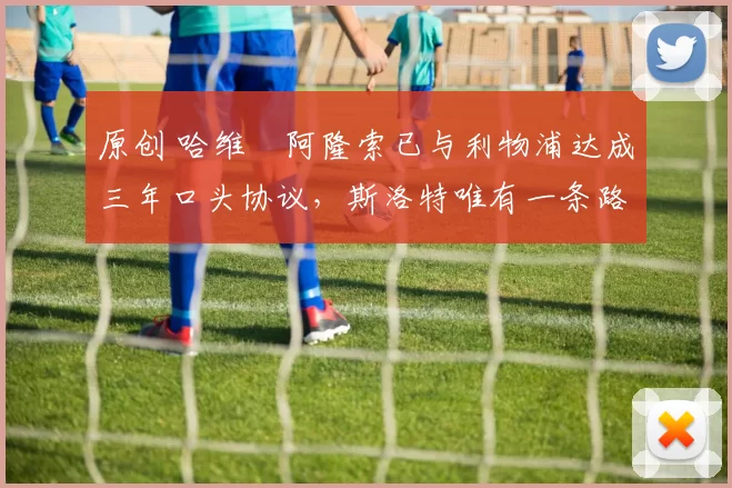 原创 哈维・阿隆索已与利物浦达成三年口头协议，斯洛特唯有一条路可 “翻盘”