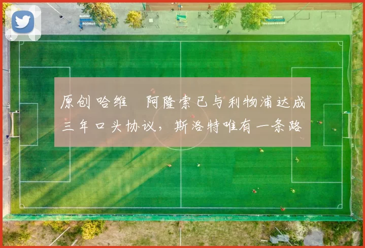 原创 哈维・阿隆索已与利物浦达成三年口头协议，斯洛特唯有一条路可 “翻盘”