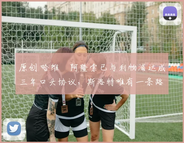 原创 哈维・阿隆索已与利物浦达成三年口头协议，斯洛特唯有一条路可 “翻盘”