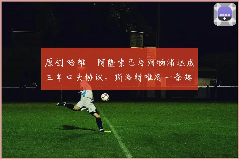 原创 哈维・阿隆索已与利物浦达成三年口头协议，斯洛特唯有一条路可 “翻盘”