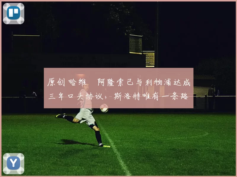 原创 哈维・阿隆索已与利物浦达成三年口头协议，斯洛特唯有一条路可 “翻盘”