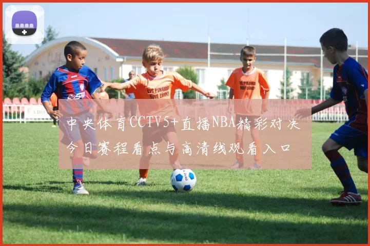 中央体育CCTV5+直播NBA精彩对决 今日赛程看点与高清线观看入口