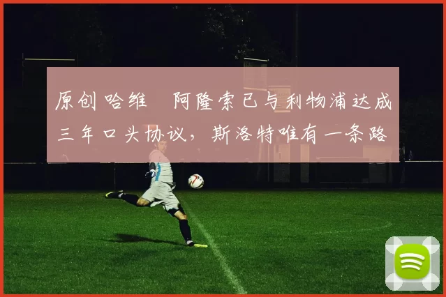 原创 哈维・阿隆索已与利物浦达成三年口头协议，斯洛特唯有一条路可 “翻盘”